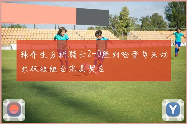 韩乔生分析骑士2-0胜利哈登与米切尔双核组合完美契合