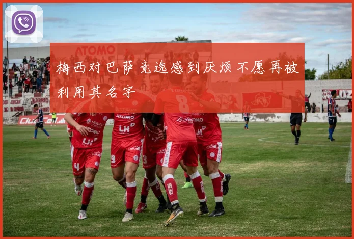 梅西对巴萨竞选感到厌烦不愿再被利用其名字