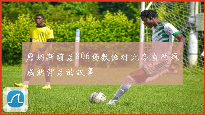 詹姆斯前后806场数据对比各自两冠成就背后的故事