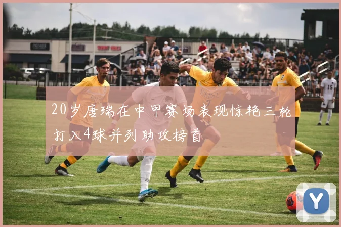 20岁唐瑞在中甲赛场表现惊艳三轮打入4球并列助攻榜首