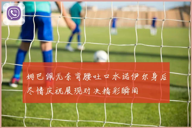 姆巴佩无奈弯腰吐口水诺伊尔身后尽情庆祝展现对决精彩瞬间