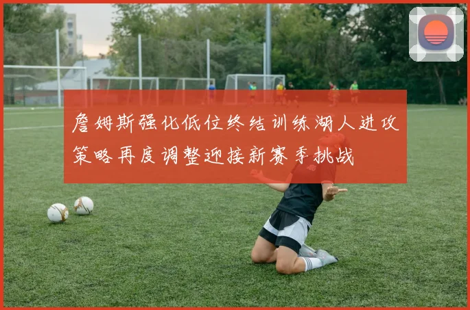 詹姆斯强化低位终结训练湖人进攻策略再度调整迎接新赛季挑战