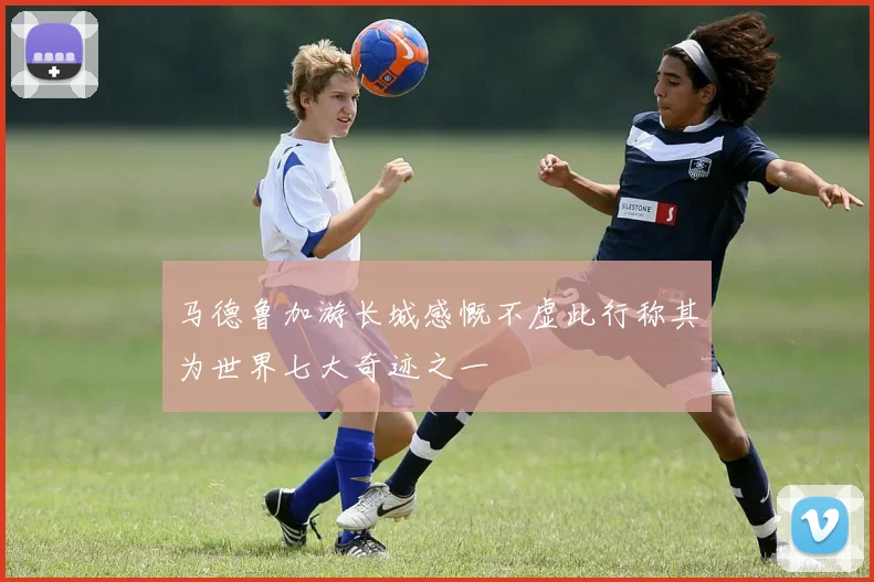 马德鲁加游长城感慨不虚此行称其为世界七大奇迹之一