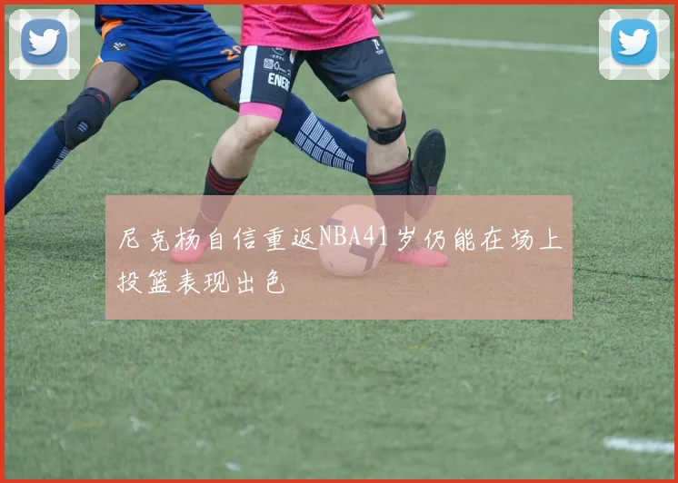 尼克杨自信重返NBA41岁仍能在场上投篮表现出色