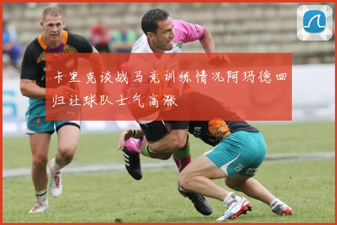 卡里克谈战马竞训练情况阿玛德回归让球队士气高涨