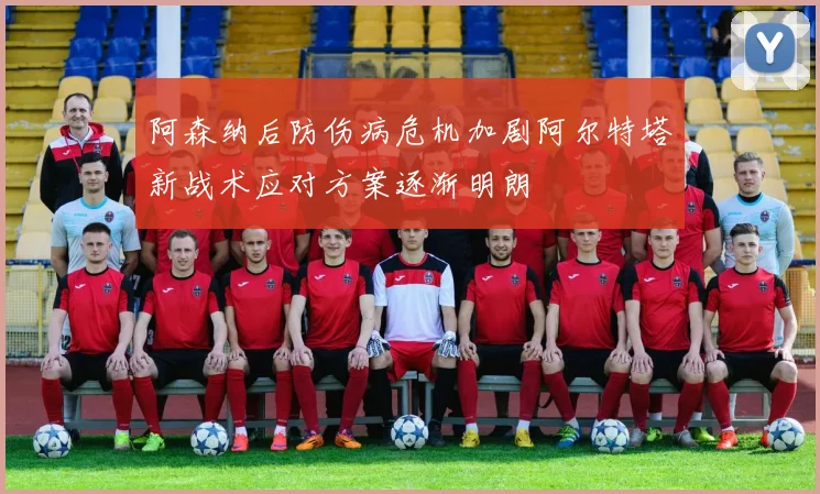 阿森纳后防伤病危机加剧阿尔特塔新战术应对方案逐渐明朗