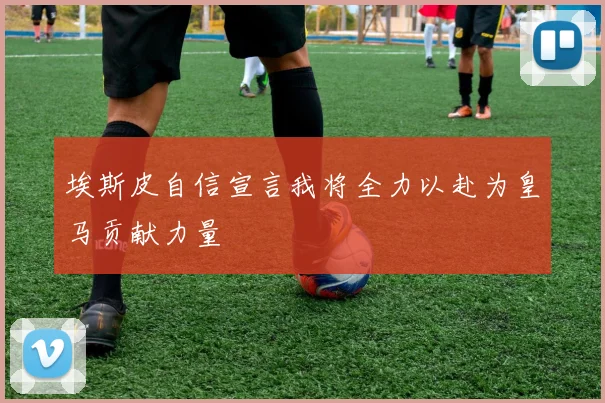 埃斯皮自信宣言我将全力以赴为皇马贡献力量