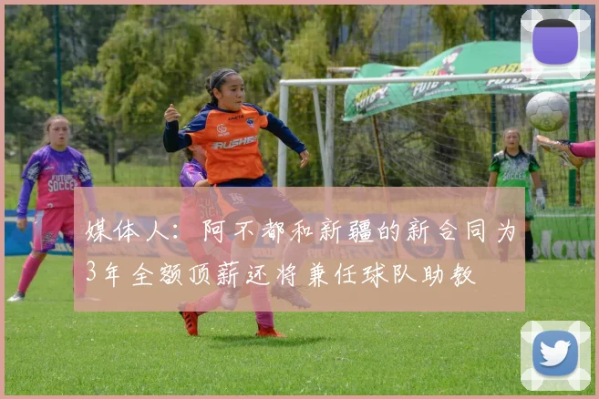 媒体人：阿不都和新疆的新合同为3年全额顶薪还将兼任球队助教