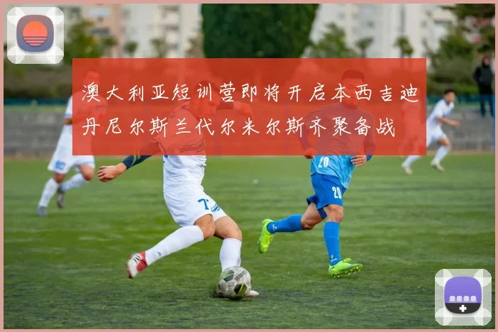 澳大利亚短训营即将开启本西吉迪丹尼尔斯兰代尔米尔斯齐聚备战
