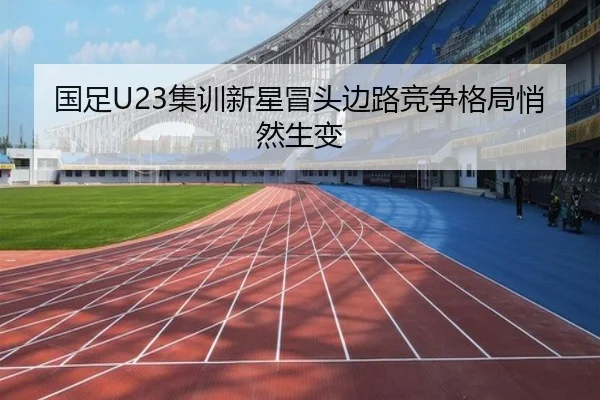 国足U23集训新星冒头边路竞争格局悄然生变